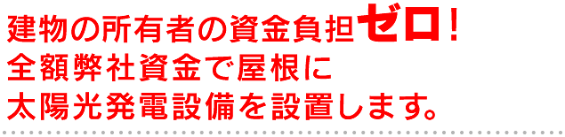 建物の所有者の資金負担ゼロ！ 全額弊社資金で屋根に太陽光発電設備を設置します。