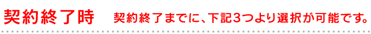 契約終了時 契約終了までに、下記3つより選択が可能です。