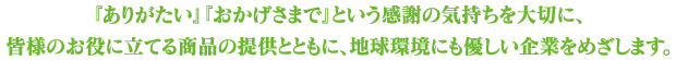 『ありがたい』『おかげさまで』という感謝の気持ちを大切に、皆様のお役に立てる商品の提供とともに、地球環境にも優しい企業をめざします。